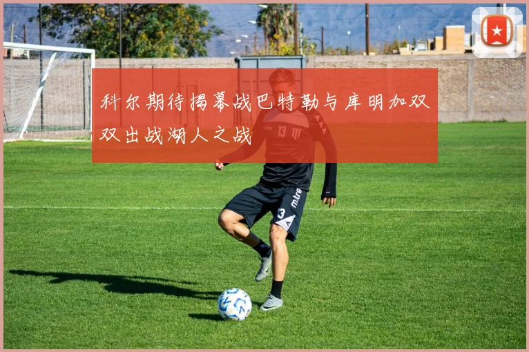 科尔期待揭幕战巴特勒与库明加双双出战湖人之战