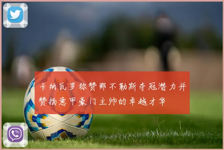 卡纳瓦罗称赞那不勒斯夺冠潜力并赞扬意甲豪门主帅的卓越才华