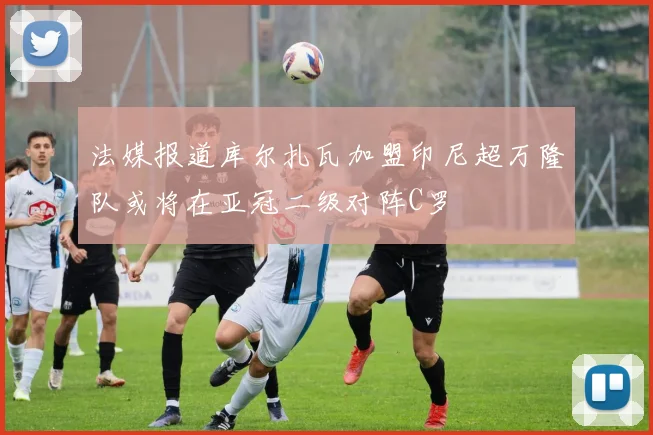 法媒报道库尔扎瓦加盟印尼超万隆队或将在亚冠二级对阵C罗