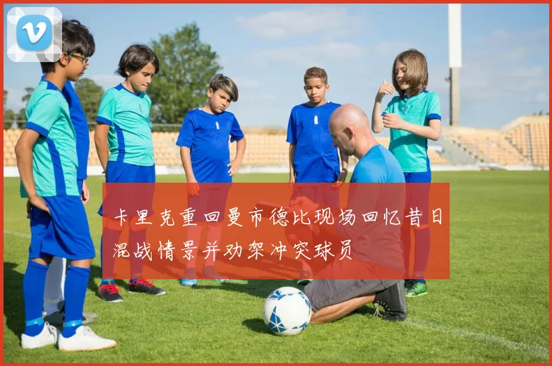 卡里克重回曼市德比现场回忆昔日混战情景并劝架冲突球员