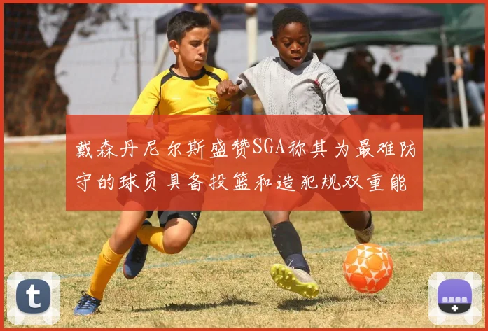 戴森丹尼尔斯盛赞SGA称其为最难防守的球员具备投篮和造犯规双重能力