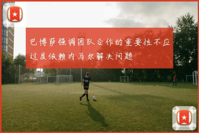 巴博萨强调团队合作的重要性不应过度依赖内马尔解决问题