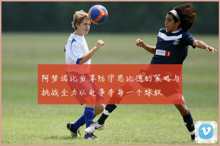 阿努诺比分享防守恩比德的策略与挑战全力以赴争夺每一个球权