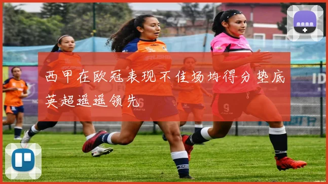 西甲在欧冠表现不佳场均得分垫底英超遥遥领先