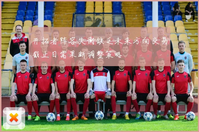 开拓者阵容失衡缺乏未来方向交易截止日需果断调整策略