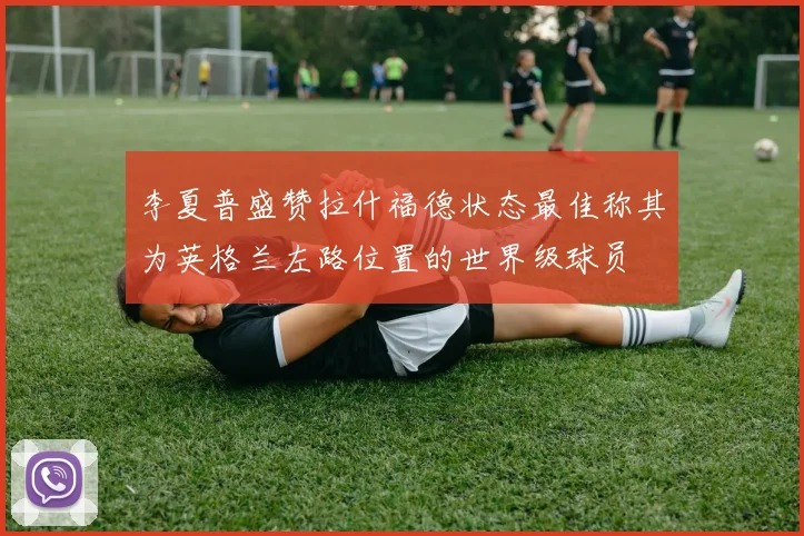 李夏普盛赞拉什福德状态最佳称其为英格兰左路位置的世界级球员