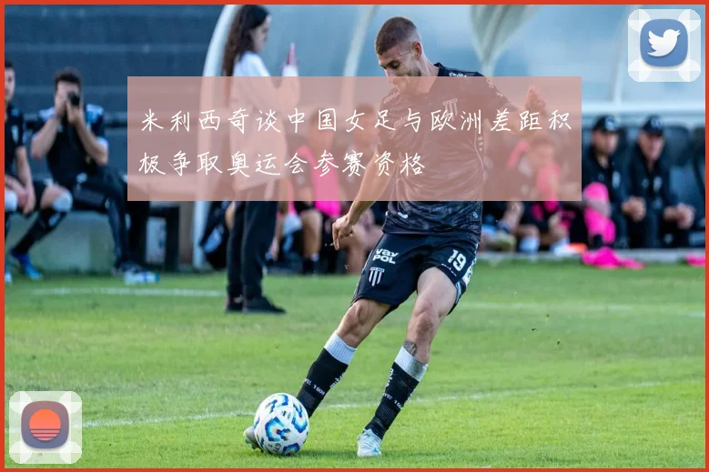 米利西奇谈中国女足与欧洲差距积极争取奥运会参赛资格