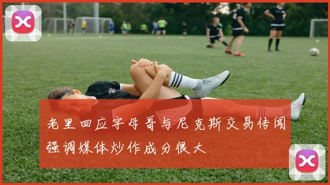 老里回应字母哥与尼克斯交易传闻强调媒体炒作成分很大