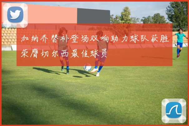 加纳乔替补登场双响助力球队获胜荣膺切尔西最佳球员