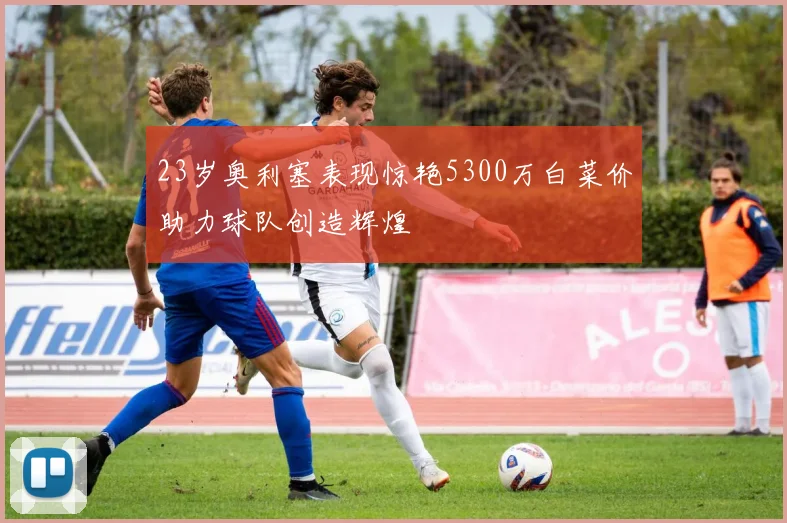 23岁奥利塞表现惊艳5300万白菜价助力球队创造辉煌